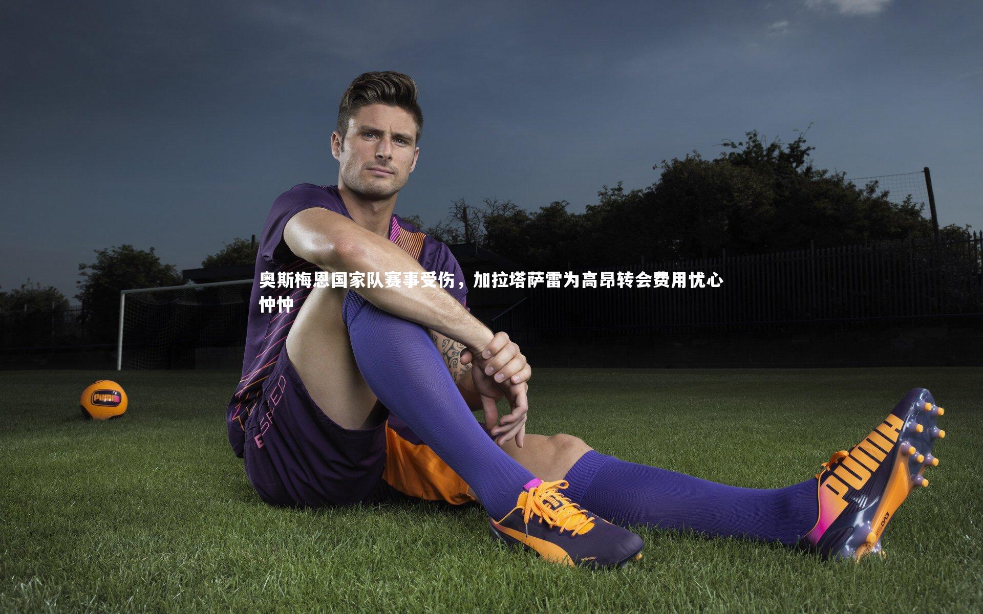 金年会官网|奥斯梅恩国家队赛事受伤，加拉塔萨雷为高昂转会费用忧心忡忡